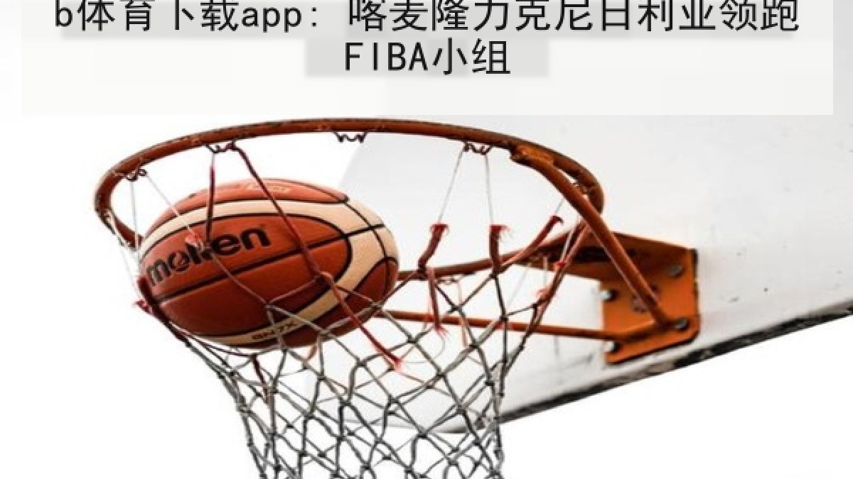 b体育下载app: 喀麦隆力克尼日利亚领跑FIBA小组