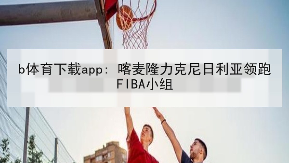 b体育下载app: 喀麦隆力克尼日利亚领跑FIBA小组