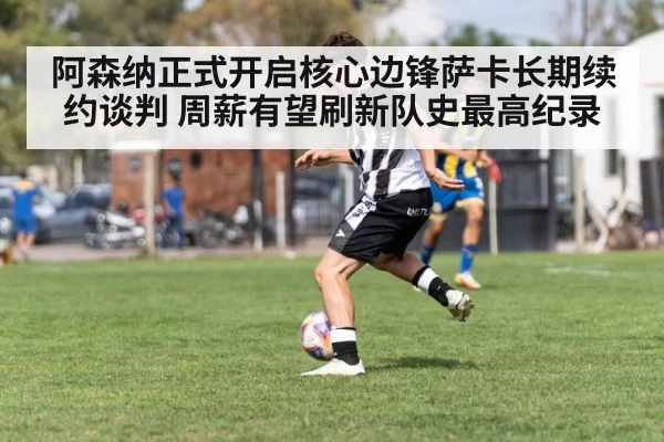 阿森纳正式开启核心边锋萨卡长期续约谈判 周薪有望刷新队史最高纪录